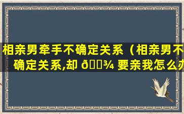 相亲男牵手不确定关系（相亲男不确定关系,却 🌾 要亲我怎么办）